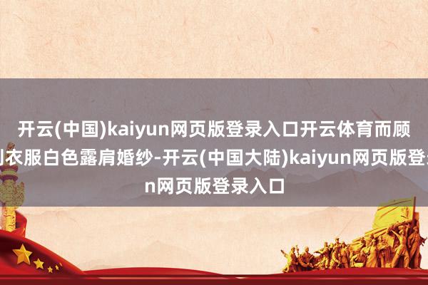 开云(中国)kaiyun网页版登录入口开云体育而顾小桃则衣服白色露肩婚纱-开云(中国大陆)kaiyun网页版登录入口